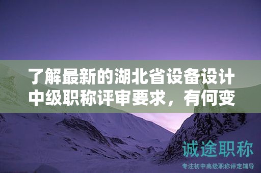 了解最新的湖北省设备设计中级职称评审要求，有何变化？