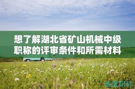 想了解湖北省矿山机械中级职称的评审条件和所需材料？