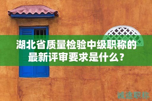 湖北省质量检验中级职称的最新评审要求是什么？