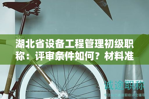 湖北省设备工程管理初级职称：评审条件如何？材料准备需注意什么？
