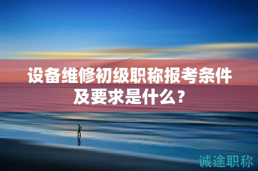 设备维修初级职称报考条件及要求是什么？