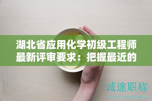 湖北省应用化学初级工程师最新评审要求：把握最近的申报资讯！