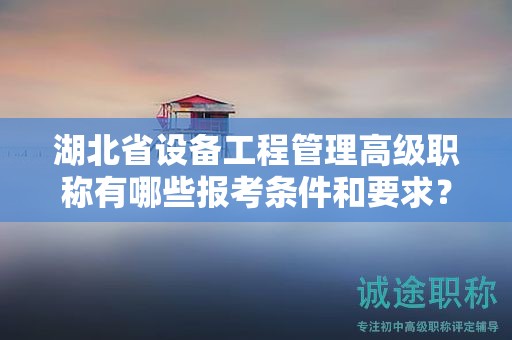 湖北省设备工程管理高级职称有哪些报考条件和要求？