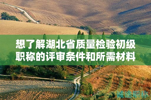 想了解湖北省质量检验初级职称的评审条件和所需材料？