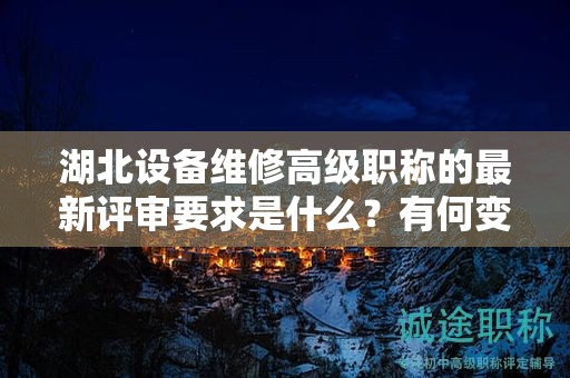 湖北设备维修高级职称的最新评审要求是什么？有何变化？