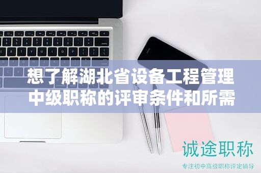 想了解湖北省设备工程管理中级职称的评审条件和所需材料？