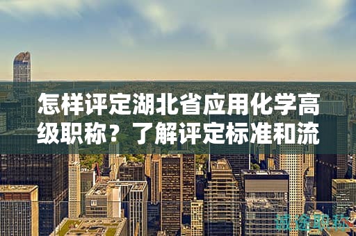 怎样评定湖北省应用化学高级职称？了解评定标准和流程。