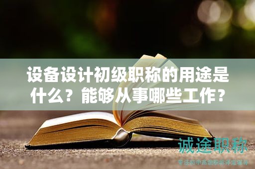 设备设计初级职称的用途是什么？能够从事哪些工作？