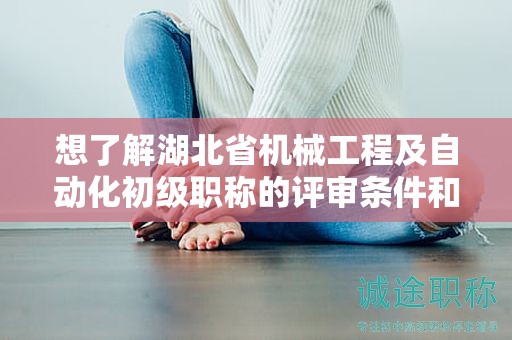 想了解湖北省机械工程及自动化初级职称的评审条件和所需材料？