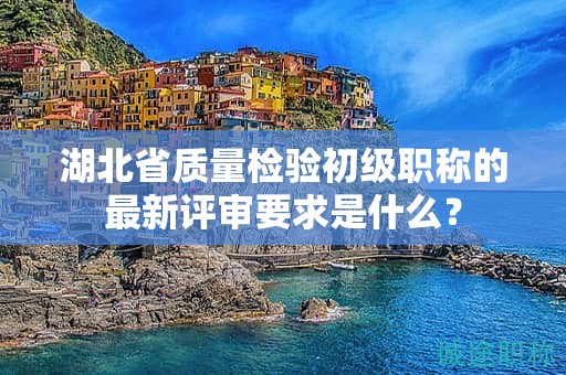 湖北省质量检验初级职称的最新评审要求是什么？