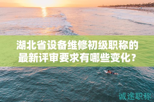 湖北省设备维修初级职称的最新评审要求有哪些变化？需要注意什么？