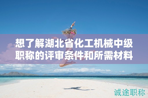 想了解湖北省化工机械中级职称的评审条件和所需材料？
