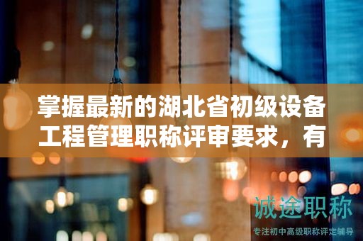 掌握最新的湖北省初级设备工程管理职称评审要求，有何变化？