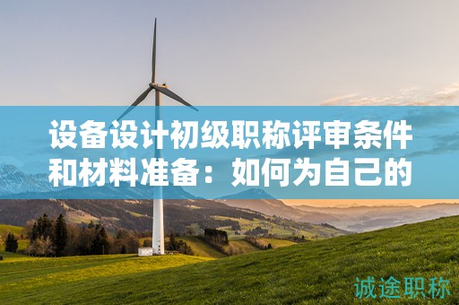 设备设计初级职称评审条件和材料准备：如何为自己的申请做好准备？