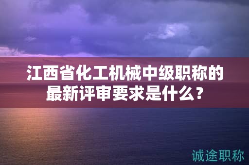江西省化工机械中级职称的最新评审要求是什么？