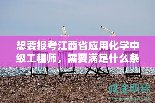 想要报考江西省应用化学中级工程师，需要满足什么条件和要求？