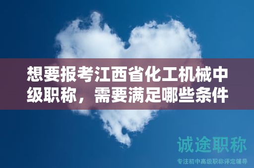 想要报考江西省化工机械中级职称，需要满足哪些条件和要求？