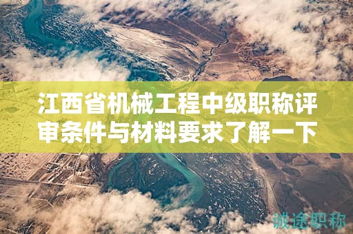 江西省机械工程中级职称评审条件与材料要求了解一下！
