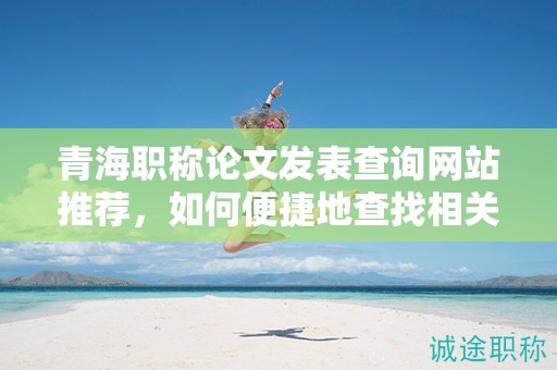 青海职称论文发表查询网站推荐，如何便捷地查找相关内容？