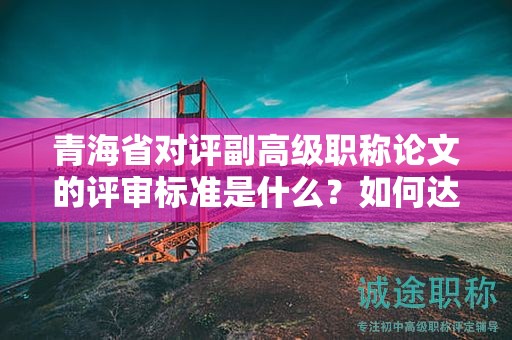 青海省对评副高级职称论文的评审标准是什么？如何达到标准？