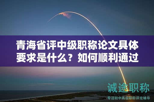 青海省评中级职称论文具体要求是什么？如何顺利通过评审？