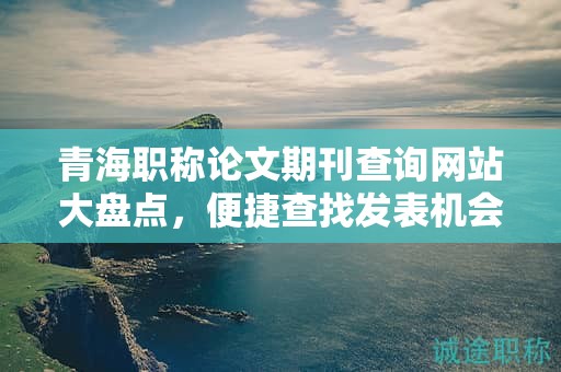 青海职称论文期刊查询网站大盘点，便捷查找发表机会。