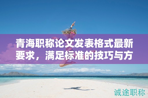 青海职称论文发表格式最新要求，满足标准的技巧与方法。