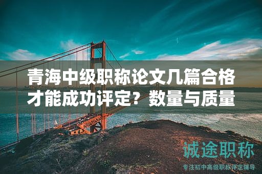 青海中级职称论文几篇合格才能成功评定？数量与质量的平衡之道。