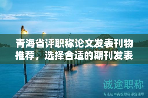 青海省评职称论文发表刊物推荐，选择合适的期刊发表。