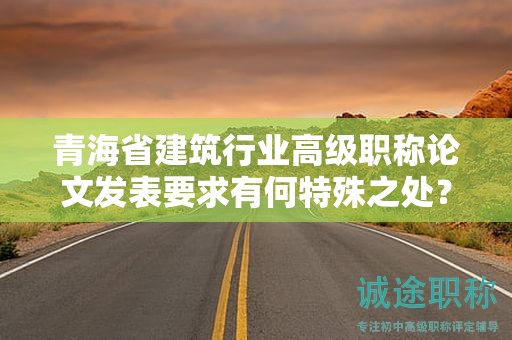 青海省建筑行业高级职称论文发表要求有何特殊之处？如何胜任？