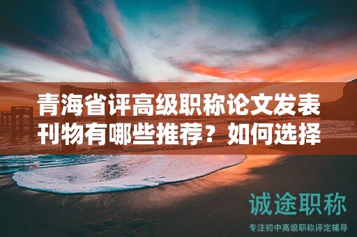 青海省评高级职称论文发表刊物有哪些推荐？如何选择合适的期刊？