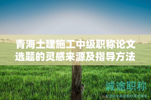 青海土建施工中级职称论文选题的灵感来源及指导方法。