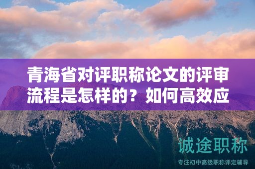 青海省对评职称论文的评审流程是怎样的？如何高效应对？