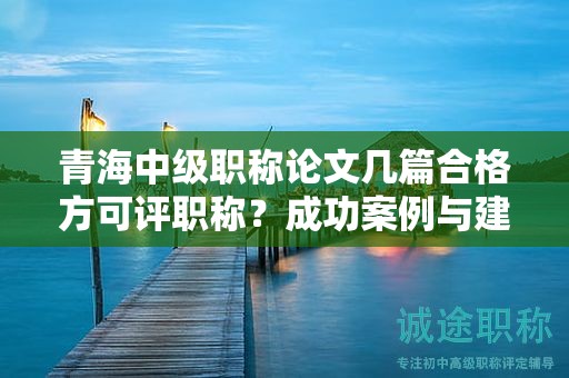 青海中级职称论文几篇合格方可评职称？成功案例与建议分享。