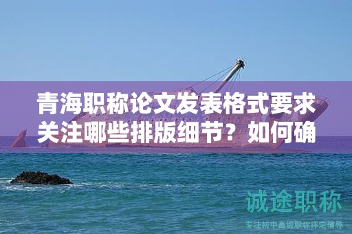 青海职称论文发表格式要求关注哪些排版细节？如何确保专业性？