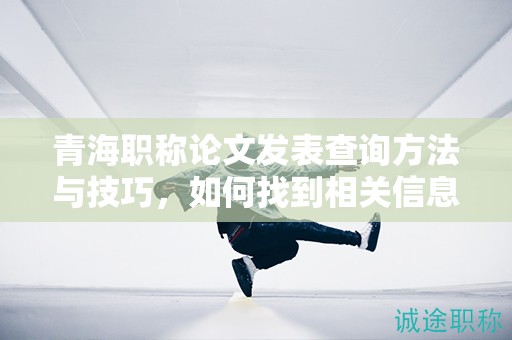 青海职称论文发表查询方法与技巧，如何找到相关信息？