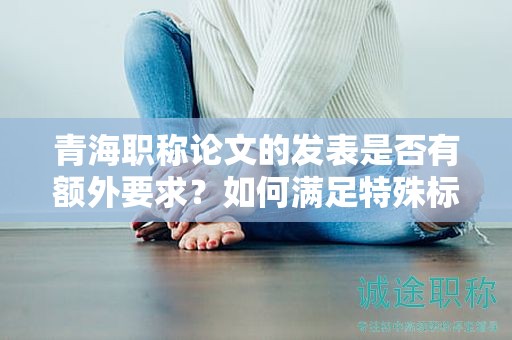 青海职称论文的发表是否有额外要求？如何满足特殊标准？