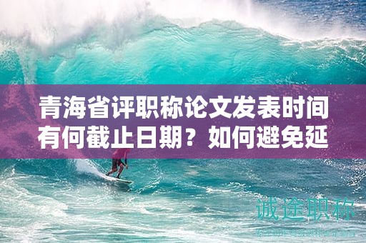 青海省评职称论文发表时间有何截止日期？如何避免延误？