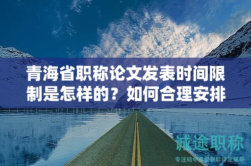 青海省职称论文发表时间限制是怎样的？如何合理安排写作进度？