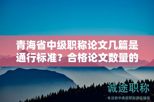 青海省中级职称论文几篇是通行标准？合格论文数量的背后故事。