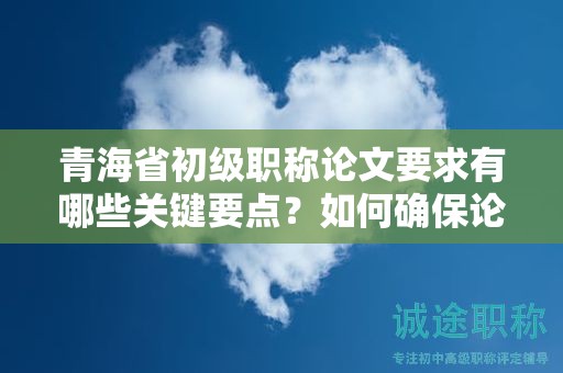青海省初级职称论文要求有哪些关键要点？如何确保论文质量？