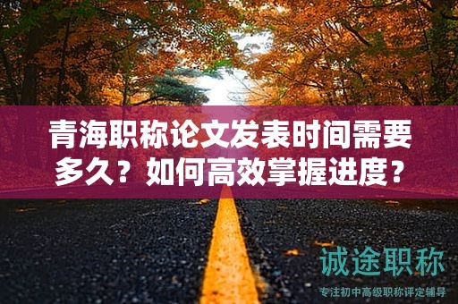 青海职称论文发表时间需要多久？如何高效掌握进度？