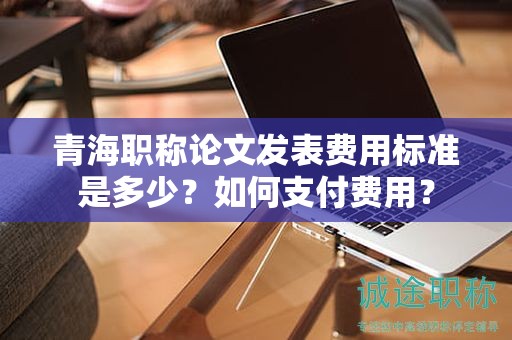 青海职称论文发表费用标准是多少？如何支付费用？
