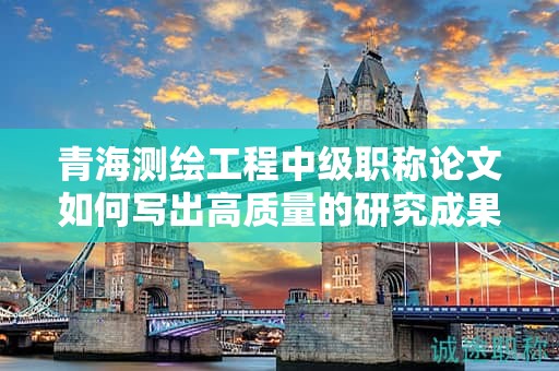 青海测绘工程中级职称论文如何写出高质量的研究成果？