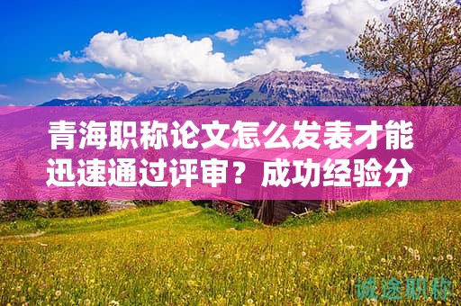 青海职称论文怎么发表才能迅速通过评审？成功经验分享。
