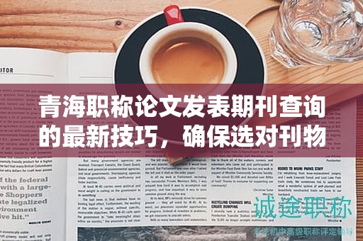 青海职称论文发表期刊查询的最新技巧，确保选对刊物。