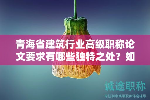 青海省建筑行业高级职称论文要求有哪些独特之处？如何突出行业特色？