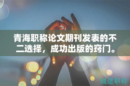 青海职称论文期刊发表的不二选择，成功出版的窍门。