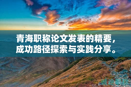 青海职称论文发表的精要，成功路径探索与实践分享。