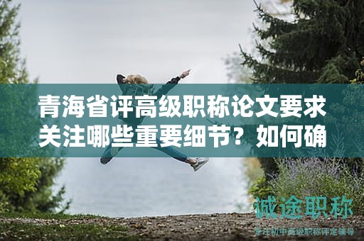 青海省评高级职称论文要求关注哪些重要细节？如何确保成功评定？